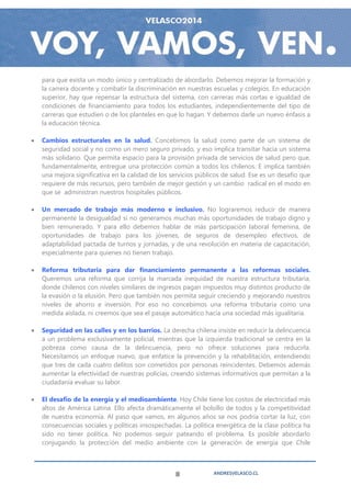 para que exista un modo único y centralizado de abordarlo. Debemos mejorar la formación y
    la carrera docente y combatir la discriminación en nuestras escuelas y colegios. En educación
    superior, hay que repensar la estructura del sistema, con carreras más cortas e igualdad de
    condiciones de financiamiento para todos los estudiantes, independientemente del tipo de
    carreras que estudien o de los planteles en que lo hagan. Y debemos darle un nuevo énfasis a
    la educación técnica.

   Cambios estructurales en la salud. Concebimos la salud como parte de un sistema de
    seguridad social y no como un mero seguro privado, y eso implica transitar hacia un sistema
    más solidario. Que permita espacio para la provisión privada de servicios de salud pero que,
    fundamentalmente, entregue una protección común a todos los chilenos. E implica también
    una mejora significativa en la calidad de los servicios públicos de salud. Ese es un desafío que
    requiere de más recursos, pero también de mejor gestión y un cambio radical en el modo en
    que se administran nuestros hospitales públicos.

   Un mercado de trabajo más moderno e inclusivo. No lograremos reducir de manera
    permanente la desigualdad si no generamos muchas más oportunidades de trabajo digno y
    bien remunerado. Y para ello debemos hablar de más participación laboral femenina, de
    oportunidades de trabajo para los jóvenes, de seguros de desempleo efectivos, de
    adaptabilidad pactada de turnos y jornadas, y de una revolución en materia de capacitación,
    especialmente para quienes no tienen trabajo.

   Reforma tributaria para dar financiamiento permanente a las reformas sociales.
    Queremos una reforma que corrija la marcada inequidad de nuestra estructura tributaria,
    donde chilenos con niveles similares de ingresos pagan impuestos muy distintos producto de
    la evasión o la elusión. Pero que también nos permita seguir creciendo y mejorando nuestros
    niveles de ahorro e inversión. Por eso no concebimos una reforma tributaria como una
    medida aislada, ni creemos que sea el pasaje automático hacia una sociedad más igualitaria.

   Seguridad en las calles y en los barrios. La derecha chilena insiste en reducir la delincuencia
    a un problema exclusivamente policial, mientras que la izquierda tradicional se centra en la
    pobreza como causa de la delincuencia, pero no ofrece soluciones para reducirla.
    Necesitamos un enfoque nuevo, que enfatice la prevención y la rehabilitación, entendiendo
    que tres de cada cuatro delitos son cometidos por personas reincidentes. Debemos además
    aumentar la efectividad de nuestras policías, creando sistemas informativos que permitan a la
    ciudadanía evaluar su labor.

   El desafío de la energía y el medioambiente. Hoy Chile tiene los costos de electricidad más
    altos de América Latina. Ello afecta dramáticamente el bolsillo de todos y la competitividad
    de nuestra economía. Al paso que vamos, en algunos años se nos podría cortar la luz, con
    consecuencias sociales y políticas insospechadas. La política energética de la clase política ha
    sido no tener política. No podemos seguir pateando el problema. Es posible abordarlo
    conjugando la protección del medio ambiente con la generación de energía que Chile



                                                   8             ANDRESVELASCO.CL
 