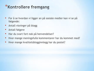 *
•

For å se hvordan vi ligger an på sosiale medier kan vi se på
følgende:

•
•
•
•
•

Antall visninger på blogg
Antall følgere
Har du svart fort nok på henvendelser?
Hvor mange meningsfulle kommentarer har du kommet med?
Hvor mange kvalitetsblogginnlegg har du postet?

 