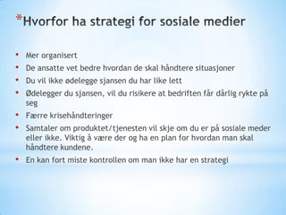 *
•
•
•
•

Mer organisert

•
•

Færre krisehåndteringer

•

En kan fort miste kontrollen om man ikke har en strategi

De ansatte vet bedre hvordan de skal håndtere situasjoner
Du vil ikke ødelegge sjansen du har like lett

Ødelegger du sjansen, vil du risikere at bedriften får dårlig rykte på
seg
Samtaler om produktet/tjenesten vil skje om du er på sosiale meder
eller ikke. Viktig å være der og ha en plan for hvordan man skal
håndtere kundene.

 