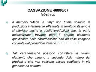 CASSAZIONE 46886/07
(abstract)
1) Il marchio “Made in Italy” non tutela soltanto le
produzioni interamente effettuate in territorio italiano e
si riferisce anche a quelle produzioni che, in parte
delocalizzate, trovano però il proprio elemento
qualificante nelle caratteristiche che ad esse vengono
conferite dal produttore italiano.
2) Tali caratteristiche possono consistere in plurimi
elementi, che variano a seconda della natura dei
prodotti e che non possono essere codificate in via
generale ed astratta.
 