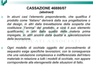 CASSAZIONE 46886/07
(abstract)
3) In alcuni casi l’elemento preponderante, che qualifica il
prodotto come “italiano” deriverà dalla sua progettazione o
dal design, in altri dalla brevettazione della scoperta che
costituisce “l’anima” del prodotto, e cioè il suo elemento
qualificante, in altri dalla qualità della materia prima
impiegata, in altri ancora dalla qualità e specializzazione
della lavorazione.
4) Ogni modello di occhiale oggetto del provvedimento di
sequestro esige specifiche lavorazioni, con la conseguenza
che una valutazione complessiva e indifferenziata dell’intero
materiale in relazione a tutti i modelli di occhiale, non appare
corrispondente alla eterogeneità delle situazioni di fatto.
 
