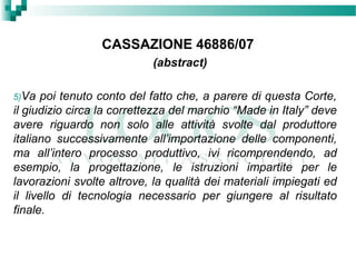 CASSAZIONE 46886/07
(abstract)
5)Va poi tenuto conto del fatto che, a parere di questa Corte,
il giudizio circa la correttezza del marchio “Made in Italy” deve
avere riguardo non solo alle attività svolte dal produttore
italiano successivamente all’importazione delle componenti,
ma all’intero processo produttivo, ivi ricomprendendo, ad
esempio, la progettazione, le istruzioni impartite per le
lavorazioni svolte altrove, la qualità dei materiali impiegati ed
il livello di tecnologia necessario per giungere al risultato
finale.
 