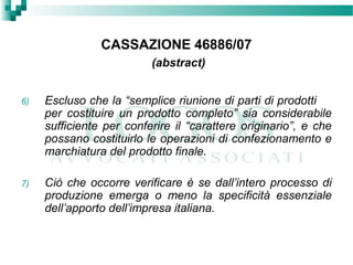 CASSAZIONE 46886/07
(abstract)
6) Escluso che la “semplice riunione di parti di prodotti
per costituire un prodotto completo” sia considerabile
sufficiente per conferire il “carattere originario”, e che
possano costituirlo le operazioni di confezionamento e
marchiatura del prodotto finale.
7) Ciò che occorre verificare è se dall’intero processo di
produzione emerga o meno la specificità essenziale
dell’apporto dell’impresa italiana.
 