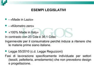 ESEMPI LEGISLATIVI
 - «Made in Lazio»
 - «Kilometro zero»
 «100% Made in Italy»
In contrasto con 23 Cda e 36,1 Cdac
Ingannevole per il consumatore perché induce a ritenere che
le materie prime siano italiane.
 Legge 55/2010 (c.d. Legge Reguzzoni)
Fasi di lavorazione specificamente individuate per settori
(tessili, pelletteria, arredamento) che non prevedono design
e progettazione.
 