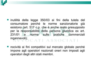  inutilità della legge 350/03 ai fini della tutela del
consumatore perché le norme sanzionatorie già
esistono (art. 517 c.p. che è anche reato presupposto
per la responsabilità della persona giuridica ex art.
231/01 e norme sulle pratiche commerciali
ingannevoli);
 nocività ai fini competitivi sul mercato globale perché
impone agli operatori nazionali oneri non imposti agli
operatori degli altri stati membri.
 