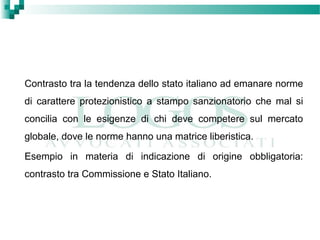 Contrasto tra la tendenza dello stato italiano ad emanare norme
di carattere protezionistico a stampo sanzionatorio che mal si
concilia con le esigenze di chi deve competere sul mercato
globale, dove le norme hanno una matrice liberistica.
Esempio in materia di indicazione di origine obbligatoria:
contrasto tra Commissione e Stato Italiano.
 