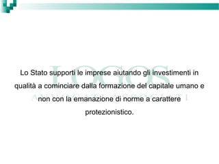 Lo Stato supporti le imprese aiutando gli investimenti in
qualità a cominciare dalla formazione del capitale umano e
non con la emanazione di norme a carattere
protezionistico.
 