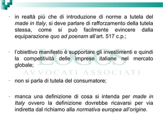 - in realtà più che di introduzione di norme a tutela del
made in Italy, si deve parlare di rafforzamento della tutela
stessa, come si può facilmente evincere dalla
equiparazione quo ad poenam all’art. 517 c.p.;
- l’obiettivo manifesto è supportare gli investimenti e quindi
la competitività delle imprese italiane nel mercato
globale;
- non si parla di tutela del consumatore;
- manca una definizione di cosa si intenda per made in
Italy ovvero la definizione dovrebbe ricavarsi per via
indiretta dal richiamo alla normativa europea all’origine.
 