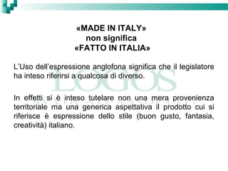 «MADE IN ITALY»
non significa
«FATTO IN ITALIA»
L’Uso dell’espressione anglofona significa che il legislatore
ha inteso riferirsi a qualcosa di diverso.
In effetti si è inteso tutelare non una mera provenienza
territoriale ma una generica aspettativa il prodotto cui si
riferisce è espressione dello stile (buon gusto, fantasia,
creatività) italiano.
 