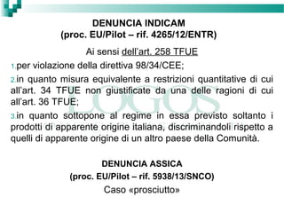 DENUNCIA INDICAM
(proc. EU/Pilot – rif. 4265/12/ENTR)
Ai sensi dell’art. 258 TFUE
1.per violazione della direttiva 98/34/CEE;
2.in quanto misura equivalente a restrizioni quantitative di cui
all’art. 34 TFUE non giustificate da una delle ragioni di cui
all’art. 36 TFUE;
3.in quanto sottopone al regime in essa previsto soltanto i
prodotti di apparente origine italiana, discriminandoli rispetto a
quelli di apparente origine di un altro paese della Comunità.
DENUNCIA ASSICA
(proc. EU/Pilot – rif. 5938/13/SNCO)
Caso «prosciutto»
 