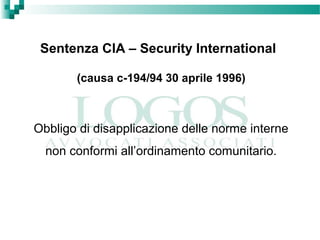 Sentenza CIA – Security International
(causa c-194/94 30 aprile 1996)
Obbligo di disapplicazione delle norme interne
non conformi all’ordinamento comunitario.
 