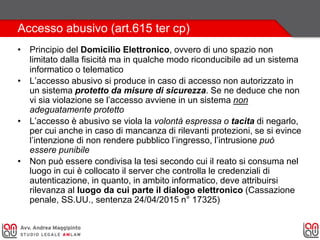Accesso abusivo (art.615 ter cp)
• Principio del Domicilio Elettronico, ovvero di uno spazio non
limitato dalla fisicità ma in qualche modo riconducibile ad un sistema
informatico o telematico
• L’accesso abusivo si produce in caso di accesso non autorizzato in
un sistema protetto da misure di sicurezza. Se ne deduce che non
vi sia violazione se l’accesso avviene in un sistema non
adeguatamente protetto
• L’accesso è abusivo se viola la volontà espressa o tacita di negarlo,
per cui anche in caso di mancanza di rilevanti protezioni, se si evince
l’intenzione di non rendere pubblico l’ingresso, l’intrusione può
essere punibile
• Non può essere condivisa la tesi secondo cui il reato si consuma nel
luogo in cui è collocato il server che controlla le credenziali di
autenticazione, in quanto, in ambito informatico, deve attribuirsi
rilevanza al luogo da cui parte il dialogo elettronico (Cassazione
penale, SS.UU., sentenza 24/04/2015 n° 17325)
 