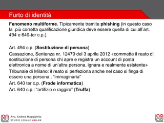 Furto di identità
Fenomeno multiforme. Tipicamente tramite phishing (in questo caso
la più corretta qualificazione giuridica deve essere quella di cui all’art.
494 e 640-ter c.p.).
Art. 494 c.p. (Sostituzione di persona)
Cassazione, Sentenza nr. 12479 del 3 aprile 2012 «commette il reato di
sostituzione di persona chi apre e registra un account di posta
elettronica a nome di un’altra persona, ignara e realmente esistente»
Tribunale di Milano: il reato si perfeziona anche nel caso si finga di
essere una persona.. “immaginaria”
Art. 640 ter c.p. (Frode informatica)
Art. 640 c.p.: “artifizio o raggiro” (Truffa)
 