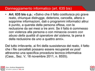 Danneggiamento informatico (art. 635 bis)
• Art. 635 bis c.p.: «Salvo che il fatto costituisca più grave
reato, chiunque distrugge, deteriora, cancella, altera o
sopprime informazioni, dati o programmi informatici altrui
è punito, a querela della persona offesa, con la
reclusione da sei mesi a tre anni. Se il fatto è commesso
con violenza alla persona o con minaccia ovvero con
abuso della qualità di operatore del sistema, la pena è
della reclusione da uno a quattro anni».
Del tutto irrilevante, ai fini della sussistenza del reato, il fatto
che i file cancellati possano essere recuperati ex post
attraverso una specifica procedura tecnico-informatica
(Cass., Sez. V, 18 novembre 2011, n. 8555).
 