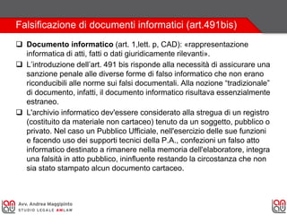 Falsificazione di documenti informatici (art.491bis)
 Documento informatico (art. 1,lett. p, CAD): «rappresentazione
informatica di atti, fatti o dati giuridicamente rilevanti».
 L’introduzione dell’art. 491 bis risponde alla necessità di assicurare una
sanzione penale alle diverse forme di falso informatico che non erano
riconducibili alle norme sui falsi documentali. Alla nozione “tradizionale”
di documento, infatti, il documento informatico risultava essenzialmente
estraneo.
 L'archivio informatico dev'essere considerato alla stregua di un registro
(costituito da materiale non cartaceo) tenuto da un soggetto, pubblico o
privato. Nel caso un Pubblico Ufficiale, nell'esercizio delle sue funzioni
e facendo uso dei supporti tecnici della P.A., confezioni un falso atto
informatico destinato a rimanere nella memoria dell'elaboratore, integra
una falsità in atto pubblico, ininfluente restando la circostanza che non
sia stato stampato alcun documento cartaceo.
 