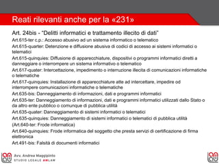 Reati rilevanti anche per la «231»
Art. 24bis - “Delitti informatici e trattamento illecito di dati”
Art.615-ter c.p.: Accesso abusivo ad un sistema informatico o telematico
Art.615-quarter: Detenzione e diffusione abusiva di codici di accesso ai sistemi informatici o
telematici
Art.615-quinquies: Diffusione di apparecchiature, dispositivi o programmi informatici diretti a
danneggiare o interrompere un sistema informativo o telematico
Art.617-quater: Intercettazione, impedimento o interruzione illecita di comunicazioni informatiche
o telematiche
Art.617-quinquies: Installazione di apparecchiature atte ad intercettare, impedire od
interrompere comunicazioni informatiche o telematiche
Art.635-bis: Danneggiamento di informazioni, dati e programmi informatici
Art.635-ter: Danneggiamento di informazioni, dati e programmi informatici utilizzati dallo Stato o
da altro ente pubblico o comunque di pubblica utilità
Art.635-quater: Danneggiamento di sistemi informatici o telematici
Art.635-quinquies: Danneggiamento di sistemi informatici o telematici di pubblica utilità
(Art.640-ter: Frode informatica)
Art.640-quinquies: Frode informatica del soggetto che presta servizi di certificazione di firma
elettronica
Art.491-bis: Falsità di documenti informatici
 