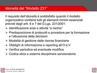 Idoneità del “Modello 231”
Il requisito dell’idoneità è soddisfatto quando il modello
organizzativo contiene tutti gli elementi minimi essenziali
previsti dagli artt. 6 e 7 del D.Lgs. 231/2001:
 Identificazione aree e attività “a rischio”
 Predisposizione di protocolli e procedure per la formazione
e l’attuazione delle decisioni
 Modalità di gestione delle risorse finanziarie
 Obblighi di informazione e reporting all’O.d.V.
 Verifica periodica ed eventuale modifica
 Codice etico e sistema disciplinare sanzionatorio
 