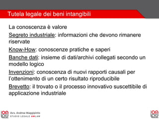 Tutela legale dei beni intangibili
La conoscenza è valore
Segreto industriale: informazioni che devono rimanere
riservate
Know-How: conoscenze pratiche e saperi
Banche dati: insieme di dati/archivi collegati secondo un
modello logico
Invenzioni: conoscenza di nuovi rapporti causali per
l’ottenimento di un certo risultato riproducibile
Brevetto: il trovato o il processo innovativo suscettibile di
applicazione industriale
 