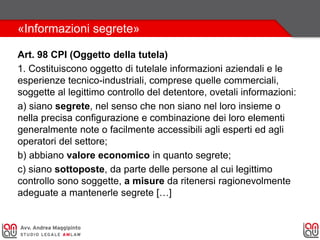 «Informazioni segrete»
Art. 98 CPI (Oggetto della tutela)
1. Costituiscono oggetto di tutelale informazioni aziendali e le
esperienze tecnico-industriali, comprese quelle commerciali,
soggette al legittimo controllo del detentore, ovetali informazioni:
a) siano segrete, nel senso che non siano nel loro insieme o
nella precisa configurazione e combinazione dei loro elementi
generalmente note o facilmente accessibili agli esperti ed agli
operatori del settore;
b) abbiano valore economico in quanto segrete;
c) siano sottoposte, da parte delle persone al cui legittimo
controllo sono soggette, a misure da ritenersi ragionevolmente
adeguate a mantenerle segrete […]
 