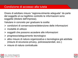 Condizione di accesso alla tutela
Onere di adottare misure “ragionevolmente adeguate” da parte
del soggetto al cui legittimo controllo le informazioni sono
soggette (titolare dell'impresa).
Valutare in concreto per graduare la scelta:
 condizioni di conservazione/detenzione delle informazioni
 modalità di utilizzo
 soggetti che possono accedere alle informazioni
 progresso/adeguamento tecnologico
 altre misure di natura organizzativa o tecnologica già adottate
(misure di sicurezza privacy, policiesaziendali, ecc.)
 misure di natura contrattuale
 