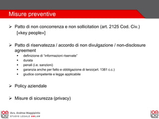 Misure preventive
 Patto di non concorrenza e non sollicitation (art. 2125 Cod. Civ.)
[«key people»]
 Patto di riservatezza / accordo di non divulgazione / non-disclosure
agreement
 definizione di “informazioni riservate”
 durata
 penali (i.e. sanzioni)
 garanzia anche per fatto e obbligazione di terzo(art. 1381 c.c.)
 giudice competente e legge applicabile
 Policy aziendale
 Misure di sicurezza (privacy)
 