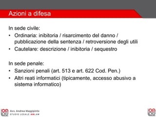 Azioni a difesa
In sede civile:
• Ordinaria: inibitoria / risarcimento del danno /
pubblicazione della sentenza / retroversione degli utili
• Cautelare: descrizione / inibitoria / sequestro
In sede penale:
• Sanzioni penali (art. 513 e art. 622 Cod. Pen.)
• Altri reati informatici (tipicamente, accesso abusivo a
sistema informatico)
 