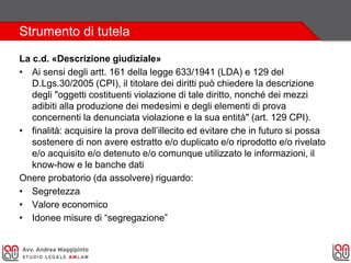Strumento di tutela
La c.d. «Descrizione giudiziale»
• Ai sensi degli artt. 161 della legge 633/1941 (LDA) e 129 del
D.Lgs.30/2005 (CPI), il titolare dei diritti può chiedere la descrizione
degli "oggetti costituenti violazione di tale diritto, nonché dei mezzi
adibiti alla produzione dei medesimi e degli elementi di prova
concernenti la denunciata violazione e la sua entità" (art. 129 CPI).
• finalità: acquisire la prova dell’illecito ed evitare che in futuro si possa
sostenere di non avere estratto e/o duplicato e/o riprodotto e/o rivelato
e/o acquisito e/o detenuto e/o comunque utilizzato le informazioni, il
know-how e le banche dati
Onere probatorio (da assolvere) riguardo:
• Segretezza
• Valore economico
• Idonee misure di “segregazione”
 