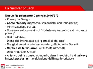 La “nuova” privacy
Nuovo Regolamento Generale 2016/679
- Privacy by Design
- Accountability (approccio sostanziale, non formalistico)
- Minimizzazione dei dati
- Conservare documenti sul “modello organizzativo e di sicurezza
privacy”
- Diritto all’oblio
- Diritto dell’interessato alla "portabilità del dato"
- Maggiori poteri, anche sanzionatori, alle Autorità Garanti
- Notifica delle violazioni all’Autorità nazionale
- Data Protection Officer
- A fianco del risk based approach, viene introdotto il c.d. privacy
impact assessment (valutazione dell’impatto-privacy)
 