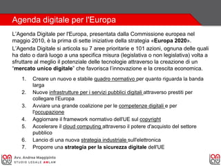 Agenda digitale per l'Europa
L’Agenda Digitale per l'Europa, presentata dalla Commissione europea nel
maggio 2010, è la prima di sette iniziative della strategia «Europa 2020».
L’Agenda Digitale si articola su 7 aree prioritarie e 101 azioni, ognuna delle quali
ha dato o darà luogo a una specifica misura (legislativa o non legislativa) volta a
sfruttare al meglio il potenziale delle tecnologie attraverso la creazione di un
“mercato unico digitale” che favorisca l’innovazione e la crescita economica.
1. Creare un nuovo e stabile quadro normativo per quanto riguarda la banda
larga
2. Nuove infrastrutture per i servizi pubblici digitali attraverso prestiti per
collegare l'Europa
3. Avviare una grande coalizione per le competenze digitali e per
l'occupazione
4. Aggiornare il framework normativo dell'UE sul copyright
5. Accelerare il cloud computing attraverso il potere d'acquisto del settore
pubblico
6. Lancio di una nuova strategia industriale sull'elettronica
7. Proporre una strategia per la sicurezza digitale dell'UE
 