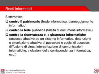 Reati informatici
Sistematica:
 contro il patrimonio (frode informatica, danneggiamento
informatico)
 contro la fede pubblica (falsità di documenti informatici)
 contro la riservatezza e la sicurezza informatiche
(accesso abusivo ad un sistema informatico, detenzione
e circolazione abusiva di password e codici di accesso,
diffusione di virus, intercettazione di comunicazioni
telematiche, violazioni della corrispondenza informatica,
ecc.)
 
