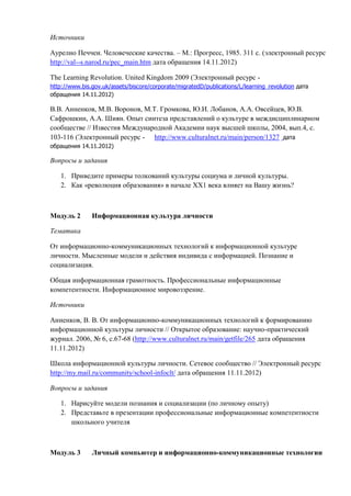 Источники
Аурелио Печчеи. Человеческие качества. – М.: Прогресс, 1985. 311 с. (электронный ресурс
http://val--s.narod.ru/pec_main.htm дата обращения 14.11.2012)
The Learning Revolution. United Kingdom 2009 (Электронный ресурс -
http://www.bis.gov.uk/assets/biscore/corporate/migratedD/publications/L/learning_revolution дата
обращения 14.11.2012)
В.В. Анненков, М.В. Воронов, М.Т. Громкова, Ю.И. Лобанов, А.А. Овсейцев, Ю.В.
Сафрошкин, А.А. Шиян. Опыт синтеза представлений о культуре в междисциплинарном
сообществе // Известия Международной Академии наук высшей школы, 2004, вып.4, с.
103-116 (Электронный ресурс - http://www.culturalnet.ru/main/person/1327 дата
обращения 14.11.2012)
Вопросы и задания
1. Приведите примеры толкований культуры социума и личной культуры.
2. Как «революция образования» в начале ХХ1 века влияет на Вашу жизнь?
Модуль 2 Информационная культура личности
Тематика
От информационно-коммуникационных технологий к информационной культуре
личности. Мысленные модели и действия индивида с информацией. Познание и
социализация.
Общая информационная грамотность. Профессиональные информационные
компетентности. Информационное мировоззрение.
Источники
Анненков, В. В. От информационно-коммуникационных технологий к формированию
информационной культуры личности // Открытое образование: научно-практический
журнал. 2006, № 6, с.67-68 (http://www.culturalnet.ru/main/getfile/265 дата обращения
11.11.2012)
Школа информационной культуры личности. Сетевое сообщество // Электронный ресурс
http://my.mail.ru/community/school-infoclt/ дата обращения 11.11.2012)
Вопросы и задания
1. Нарисуйте модели познания и социализации (по личному опыту)
2. Представьте в презентации профессиональные информационные компетентности
школьного учителя
Модуль 3 Личный компьютер и информационно-коммуникационные технологии
 