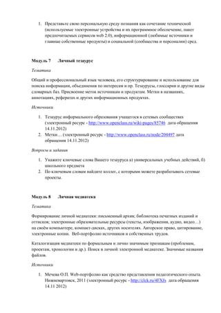 1. Представьте свою персональную среду познания как сочетание технической
(используемые электронные устройства и их программное обеспечение, пакет
предпочитаемых сервисов web 2.0), информационной (любимые источники и
главные собственные продукты) и социальной (сообщества и персоналии) сред.
Модуль 7 Личный тезаурус
Тематика
Общий и профессиональный язык человека, его структурирование и использование для
поиска информации, объединения по интересам и пр. Тезаурусы, глоссарии и другие виды
словарных баз. Присвоение меток источникам и продуктам. Метки в названиях,
аннотациях, рефератах и других информационных продуктах.
Источники
1. Тезаурус информального образования учащегося в сетевых сообществах
(электронный ресурс - http://www.openclass.ru/wiki-pages/85746 дата обращения
14.11.2012)
2. Метки… (электронный ресурс - http://www.openclass.ru/node/204497 дата
обращения 14.11.2012)
Вопросы и задания
1. Укажите ключевые слова Вашего тезауруса а) универсальных учебных действий, б)
школьного предмета
2. По ключевым словам найдите коллег, с которыми можете разрабатывать сетевые
проекты.
Модуль 8 Личная медиатека
Тематика
Формирование личной медиатеки: письменный архив; библиотека печатных изданий и
оттисков; электронные образовательные ресурсы (тексты, изображения, аудио, видео…)
на своём компьютере, компакт-дисках, других носителях. Авторское право, цитирование,
электронные копии. Веб-портфолио источников и собственных трудов.
Каталогизация медиатеки по формальным и лично значимым признакам (проблемам,
проектам, хронологии и др.). Поиск в личной электронной медиатеке. Значимые названия
файлов.
Источники
1. Мечева О.П. Web-портфолио как средство представления педагогического опыта.
Нижневартовск, 2011 (электронный ресурс - http://clck.ru/4FXJs дата обращения
14.11 2012)
 