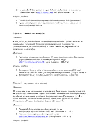 2. Пичугина Н. В. Электронные ресурсы библиотеки. Руководство пользователя
(электронный ресурс - http://clck.ru/4FXNs дата обращения 14.11.2012)
Вопросы и задания
1. Составьте веб-портфолио по программе информационной культуры личности.
2. Представьте образчики структурирования личной электронной медиатеки со
значимыми именами файлов.
Модуль 9 Личные круги общения
Тематика
Семья, школа, сообщества разной проблемной направленности и разного масштаба (от
локальных до глобальных). Тренд от очного повседневного общения к очно-
дистанционному и дистанционно-очному. Сетевые сообщества, их различение по
интересам и по масштабам.
Источники
1. Программа повышения квалификации «Сетевые педагогические сообщества как
форма профессионального развития» (электронный ресурс
http://www.openclass.ru/node/5255 дата обращения 14.11.2012)
Вопросы и задания
1. Зарегистрируйтесь на сайте twitter.com, найдите, за кем следовать (following),
«чирикните» ссылками на модули программы информационной культуры личности
2. Зарегистрируйтесь в openclass.ru, вступите в интересные Вам сообщества,
Модуль 10 Автодидактика учащегося
Тематика
От искусства к науке и технологиям автодидактики. От заучивания к личным открытиям.
От формального образования в учебных заведениях к неформальному и «информальному»
на рабочем месте, в дороге, на досуге, в общем потоке жизни. Соотношение И-Н-Ф в
жизни педагога. Самоорганизация в суточном, недельном и других циклах жизни.
Саморазвитие в Сетевых Сообществах Сменного Состава (5С).
Источники
1. Анненков В.В. Автодидактика... (электронный ресурс
http://pedsovet.org/forum/topic4055.html дата обращения 14.12.2012)
2. Готовимся к конференции… (электронный ресурс
http://www.openclass.ru/node/309160 дата обращения 14.12.2012)
Вопросы и задания
 