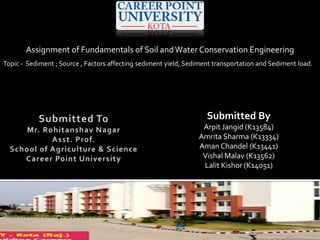 Assignment of Fundamentals of Soil andWater Conservation Engineering
Topic - Sediment ; Source , Factors affecting sediment yield, Sediment transportation and Sediment load.
Submitted By
Arpit Jangid (K13584)
Amrita Sharma (K13334)
Aman Chandel (K13441)
Vishal Malav (K13562)
Lalit Kishor (K14051)
 