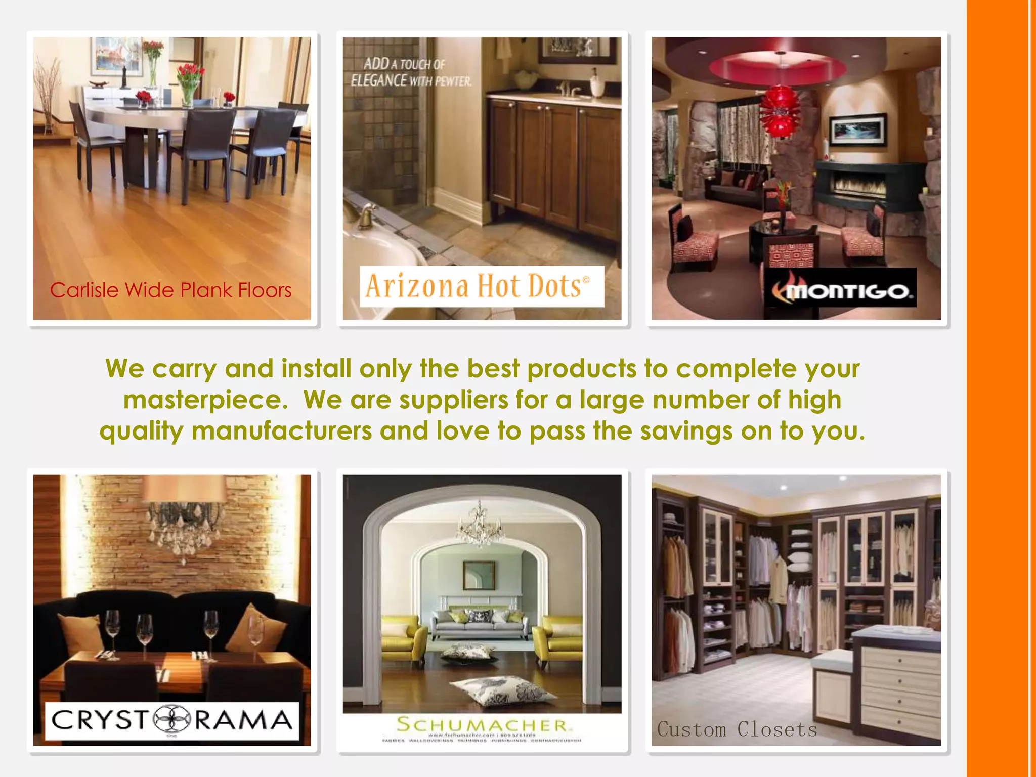 Carlisle Wide Plank Floors


     We carry and install only the best products to complete your
      masterpiece. We are suppliers for a large number of high
     quality manufacturers and love to pass the savings on to you.




                                                 Custom Closets
 