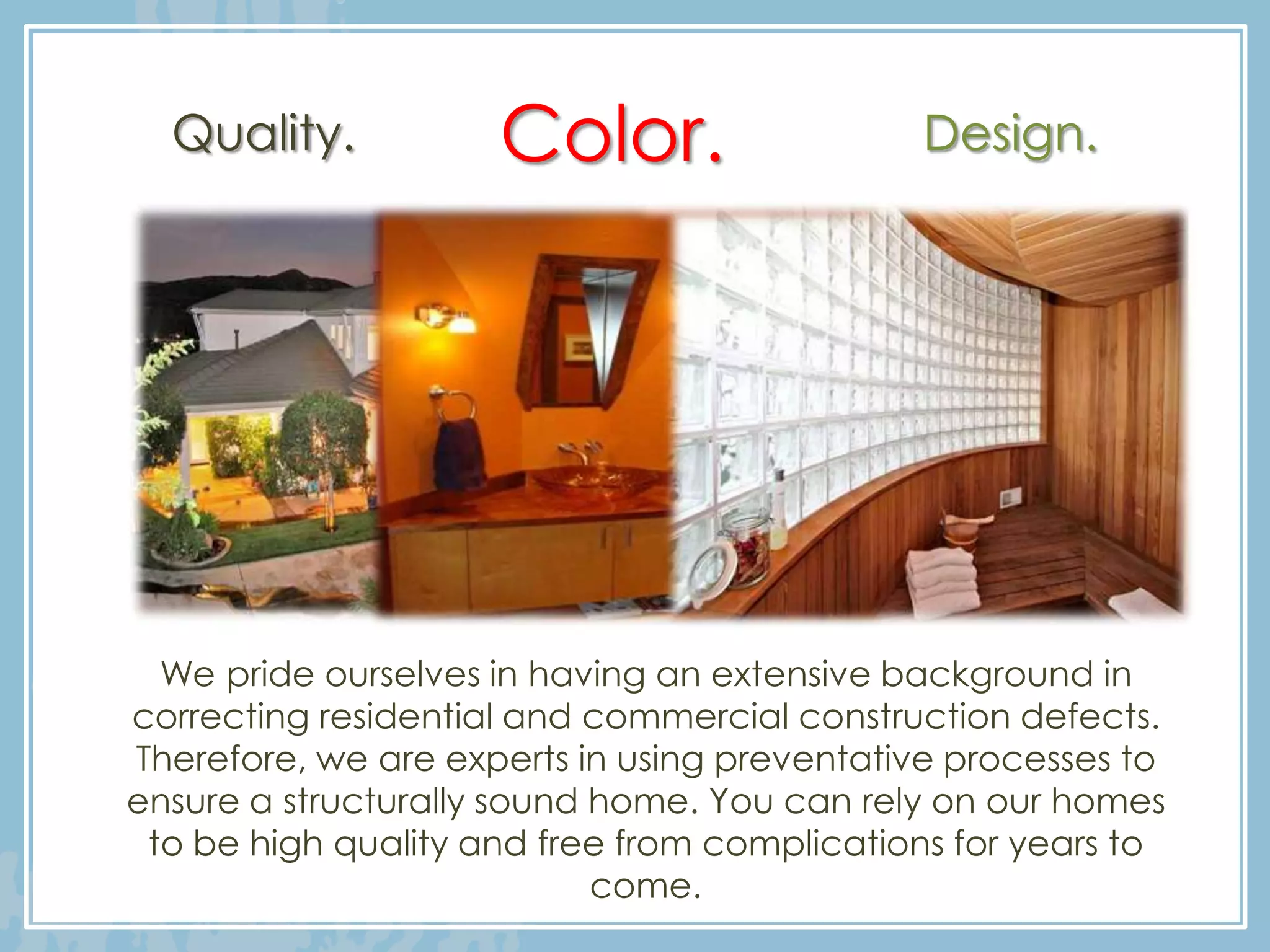 Quality.           Color.                  Design.




  We pride ourselves in having an extensive background in
correcting residential and commercial construction defects.
Therefore, we are experts in using preventative processes to
ensure a structurally sound home. You can rely on our homes
 to be high quality and free from complications for years to
                            come.
 