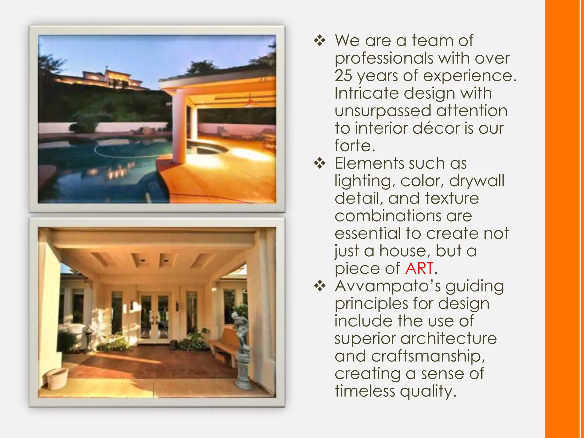  We are a team of
  professionals with over
  25 years of experience.
  Intricate design with
  unsurpassed attention
  to interior décor is our
  forte.
 Elements such as
  lighting, color, drywall
  detail, and texture
  combinations are
  essential to create not
  just a house, but a
  piece of ART.
 Avvampato’s guiding
  principles for design
  include the use of
  superior architecture
  and craftsmanship,
  creating a sense of
  timeless quality.
 