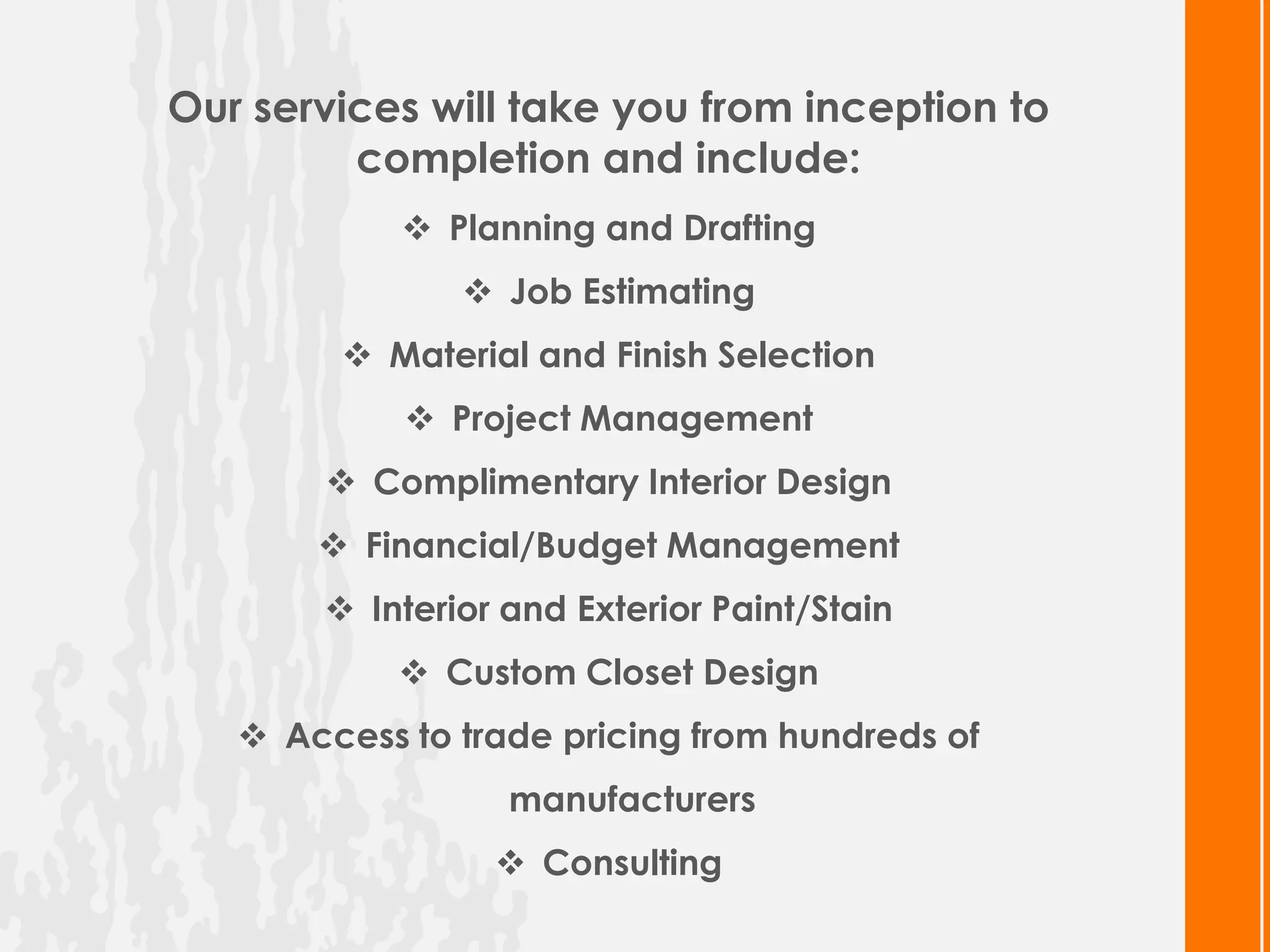 Our services will take you from inception to
         completion and include:
             Planning and Drafting
                Job Estimating
         Material and Finish Selection
             Project Management
        Complimentary Interior Design
        Financial/Budget Management
        Interior and Exterior Paint/Stain
             Custom Closet Design
    Access to trade pricing from hundreds of
                  manufacturers
                  Consulting
 