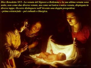 Dice Benedetto XVI - La venuta del Signore a Betlemme e la sua ultima venuta sono
unite, non come due diverse venute, ma come un'unica e unica venuta, dispiegata in
diverse tappe. Occorre distinguere nell'Avvento una doppia prospettiva:
- prima esistenziale – poi cultuale o liturgica.
 
