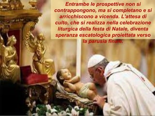 Entrambe le prospettive non si
contrappongono, ma si completano e si
arricchiscono a vicenda. L'attesa di
culto, che si realizza nella celebrazione
liturgica della festa di Natale, diventa
speranza escatologica proiettata verso
la parusia finale.
 