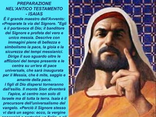 PREPARAZIONE
NEL'ANTICO TESTAMENTO
- ISAIAS
È il grande maestro dell'Avvento:
«Preparate la via del Signore. "Egli
è il portavoce di Dio; il banditore
del Signore e profeta del vero e
unico messia. Descrive con
immagini piene di bellezza e
simbolismo la pace, la gioia e la
sicurezza dei tempi messianici.
Dirige il suo sguardo oltre le
afflizioni del tempo presente e le
centra su un'era di pace
universale, che sarà inaugurata
per il Messia, che è mite, saggio e
amante della pace.
I figli di Dio dispersi torneranno
dall'esilio. Il monte Sion diventerà
l'apice, al centro non solo di
Israele ma di tutta la terra. Isaia è il
precursore dell'universalismo del
vangelo. «Perciò il Signore stesso
vi darà un segno: ecco, la vergine
 