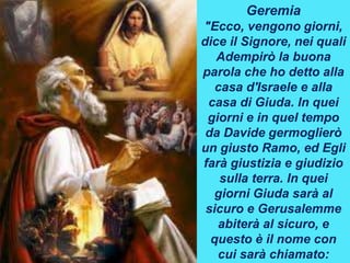 Geremia
"Ecco, vengono giorni,
dice il Signore, nei quali
Adempirò la buona
parola che ho detto alla
casa d'Israele e alla
casa di Giuda. In quei
giorni e in quel tempo
da Davide germoglierò
un giusto Ramo, ed Egli
farà giustizia e giudizio
sulla terra. In quei
giorni Giuda sarà al
sicuro e Gerusalemme
abiterà al sicuro, e
questo è il nome con
cui sarà chiamato:
 