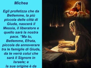 Michea
Egli profetizza che da
Betlemme, la più
piccola delle città di
Giuda, nascerà il
Messia, il liberatore e
quello sarà la nostra
pace. “Ma tu,
Betlemme, Efrata,
piccola da annoverare
tra le famiglie di Giuda,
da te verrà colui che
sarà il Signore in
Israele; e
la sua origine è da
 