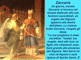 Zaccaria
Un giorno, mentre
Zaccaria si trovava nel
tempio dedicato alle sue
funzioni sacerdotali, un
angelo del Signore
apparve alla destra
dell'altare. La visione
turbò Zaccaria, l'angelo gli
disse
"La tua preghiera è stata
ascoltata: "Isabel, tua
moglie, darà alla luce un
figlio che chiamerai Juan.
Sarà grande alla presenza
del Signore. Non berrà né
vino né liquore e sarà
ripieno di Spirito Santo. È
 