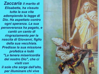 Zaccaria il marito di
Elisabetta, ha vissuto
tutta la sua vita
adempiendo la legge di
Dio. Ha aspettato contro
ogni speranza. La sua
perseveranza ha pagato, e
cantò un canto di
ringraziamento per la
nascita di Giovanni, figlio
della sua vecchiaia.
Predisse la sua missione
profetica e lodò
"La tenera misericordia
del nostro Dio", che ci
visiti con
il sole che sorge dall'alto,
per illuminare chi vive
 