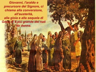 Giovanni, l'araldo e
precursore del Signore, ci
chiama alla conversione,
all'austerità,
alla gioia e alla sequela di
Gesù. È il più grande dei nati
da donna.
 