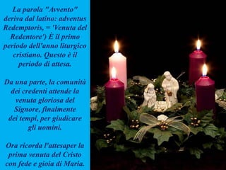 La parola "Avvento"
deriva dal latino: adventus
Redemptoris, = 'Venuta del
Redentore') È il primo
periodo dell'anno liturgico
cristiano. Questo è il
periodo di attesa.
Da una parte, la comunità
dei credenti attende la
venuta gloriosa del
Signore, finalmente
dei tempi, per giudicare
gli uomini.
Ora ricorda l'attesaper la
prima venuta del Cristo
con fede e gioia di Maria.
 