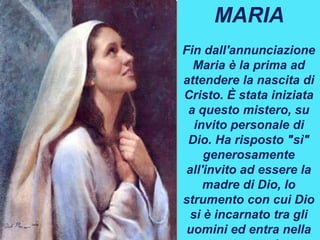 MARIA
Fin dall'annunciazione
Maria è la prima ad
attendere la nascita di
Cristo. È stata iniziata
a questo mistero, su
invito personale di
Dio. Ha risposto "sì"
generosamente
all'invito ad essere la
madre di Dio, lo
strumento con cui Dio
si è incarnato tra gli
uomini ed entra nella
 