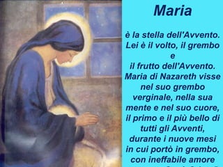Maria
è la stella dell'Avvento.
Lei è il volto, il grembo
e
il frutto dell'Avvento.
Maria di Nazareth visse
nel suo grembo
verginale, nella sua
mente e nel suo cuore,
il primo e il più bello di
tutti gli Avventi,
durante i nuove mesi
in cui portò in grembo,
con ineffabile amore
 
