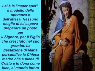 Lei è la "mater spei",
il modello della
speranza e
dell'attesa. Nessuno
meglio di lei sapeva
preparare un posto
per
il Signore, per il Figlio
che cresciuto nel suo
grembo. La
gestazione di Maria
personifica la Chiesa
madre che è piena di
Cristo e lo dona come
luce, al mondo intero
 
